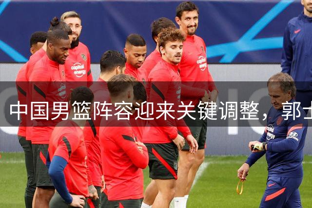 中国男篮阵容迎来关键调整，郭士强备战世界杯迎挑战