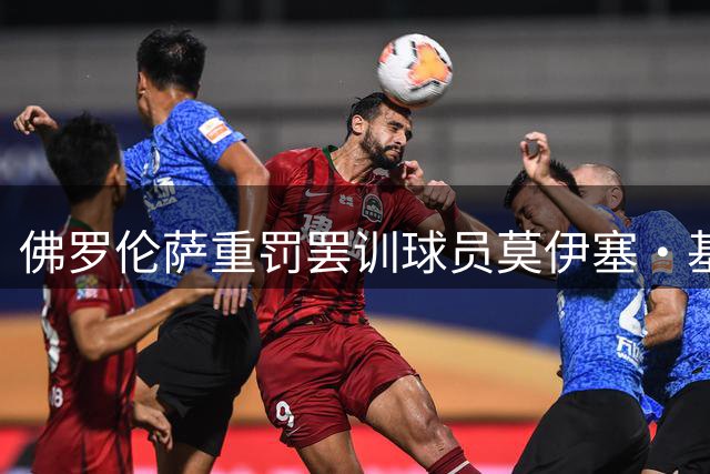 佛罗伦萨重罚罢训球员莫伊塞·基恩 转会风波持续发酵