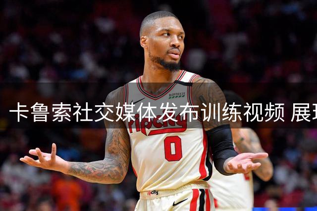 卡鲁索社交媒体发布训练视频 展现硬核训练状态