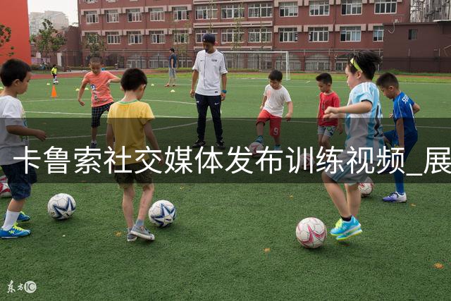 卡鲁索社交媒体发布训练视频 展现硬核训练状态