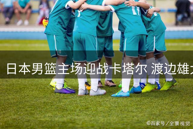日本男篮主场迎战卡塔尔 渡边雄太豪言展现实力