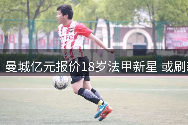 曼城亿元报价18岁法甲新星 或刷新法甲转会纪录