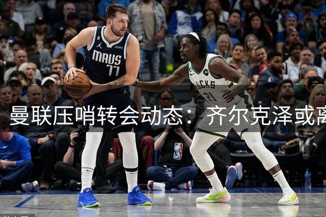 曼联压哨转会动态：齐尔克泽或离队 新星首秀倒计时