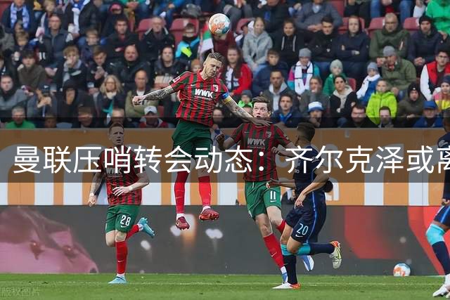 曼联压哨转会动态：齐尔克泽或离队 新星首秀倒计时