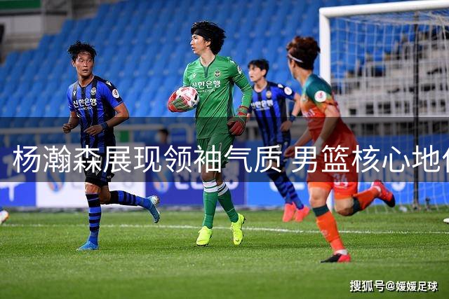 杨瀚森展现领袖气质 男篮核心地位确立
