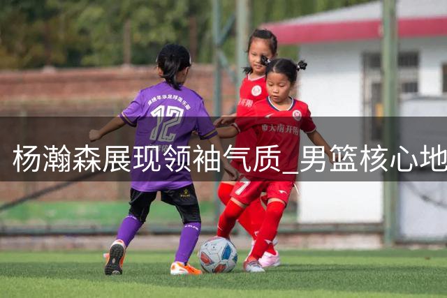 杨瀚森展现领袖气质 男篮核心地位确立