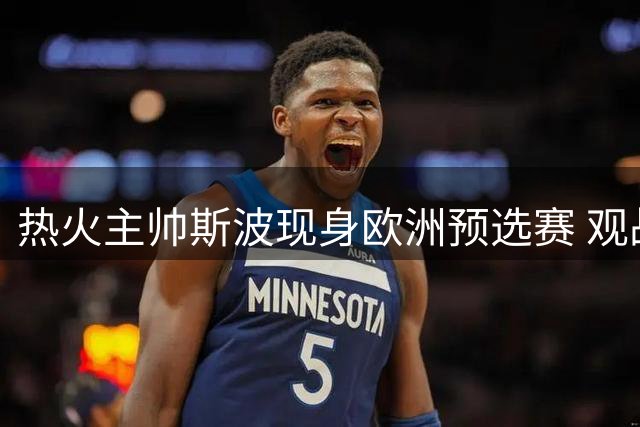 热火主帅斯波现身欧洲预选赛 观战意塞大战会晤弟子