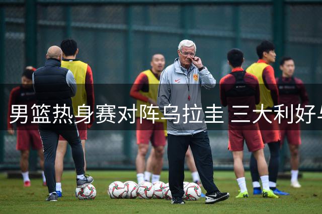 男篮热身赛对阵乌拉圭 三大利好与隐忧并存
