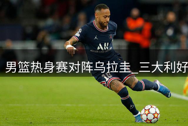 男篮热身赛对阵乌拉圭 三大利好与隐忧并存