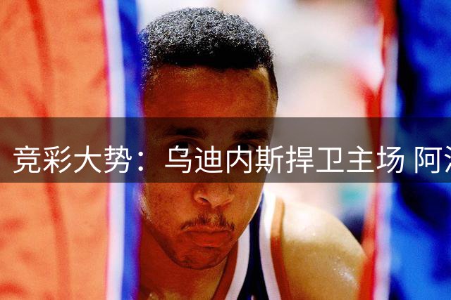 竞彩大势：乌迪内斯捍卫主场 阿洛卡客场抢分
