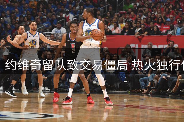 约维奇留队致交易僵局 热火独行侠克莱谈判陷入困境