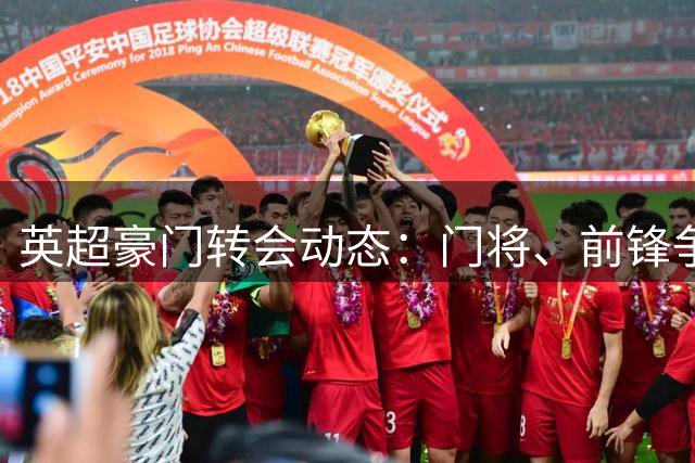 英超豪门转会动态：门将、前锋争夺战激烈展开