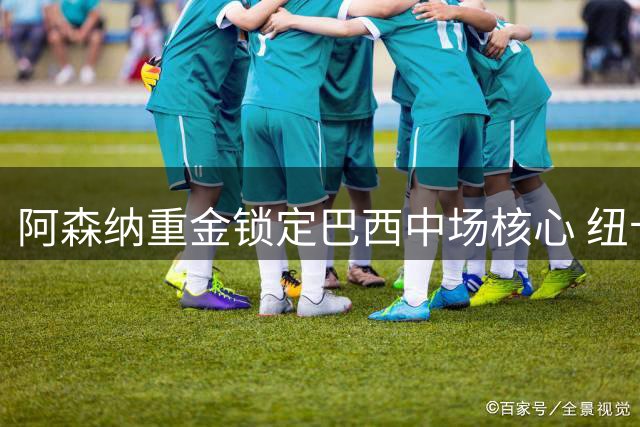 阿森纳重金锁定巴西中场核心 纽卡高管揭秘转会内幕