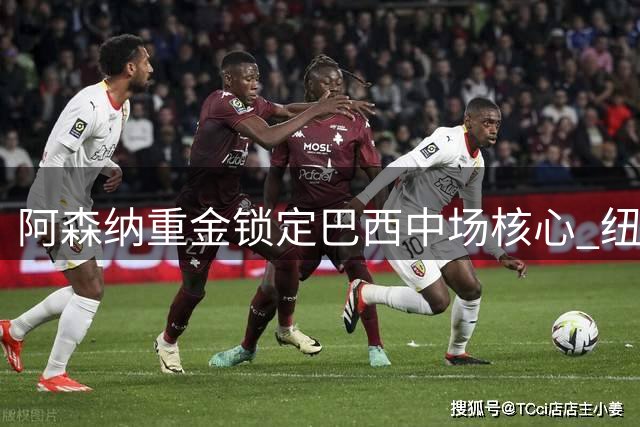 阿森纳重金锁定巴西中场核心 纽卡高管揭秘转会内幕