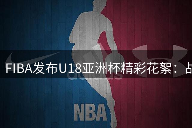 FIBA发布U18亚洲杯精彩花絮：战术失误却收获意外战果